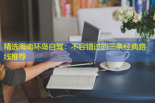精选海南环岛自驾:不容错过的三条经典路线推荐