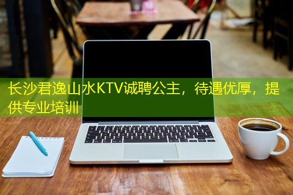 长沙君逸山水KTV诚聘公主,待遇优厚,提供专业培训