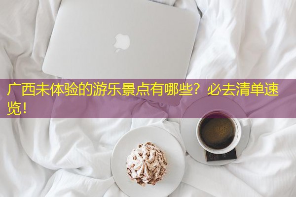 广西未体验的游乐景点有哪些?必去清单速览!