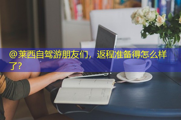 @莱西自驾游朋友们,返程准备得怎么样了?