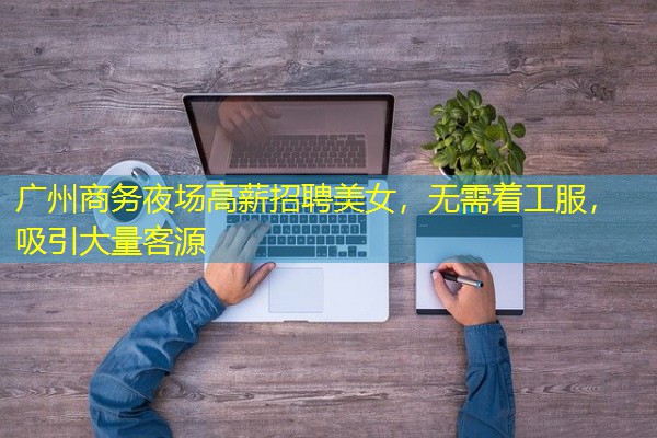 广州商务夜场高薪招聘美女,无需着工服,吸引大量客源