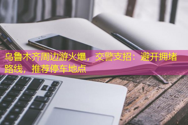 乌鲁木齐周边游火爆,交警支招:避开拥堵路线,推荐停车地点 乌鲁木齐周边游火爆,交警支招:避开拥堵路线,推荐停车地点