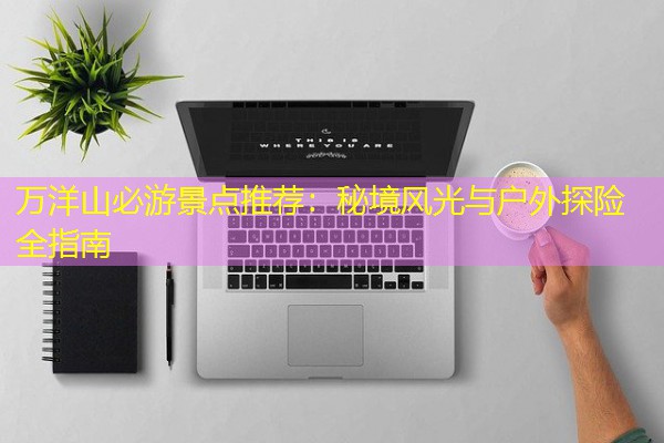 万洋山必游景点推荐:秘境风光与户外探险全指南