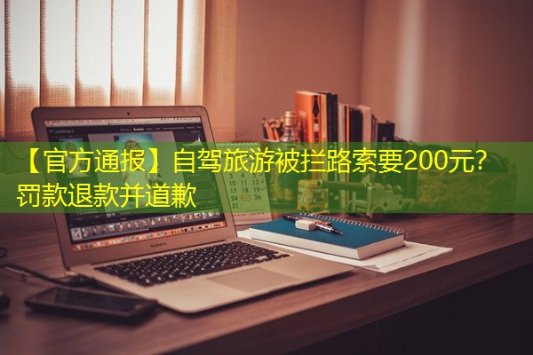 【官方通报】自驾旅游被拦路索要200元?罚款退款并道歉 【官方通报】自驾旅游被拦路索要200元?罚款退款并道歉