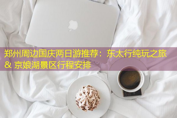 郑州周边国庆两日游推荐:东太行纯玩之旅 & 京娘湖景区行程安排 郑州周边国庆两日游推荐:东太行纯玩之旅 & 京娘湖景区行程安排