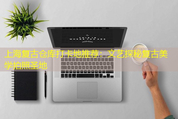 上海复古仓库打卡地推荐:文艺探秘复古美学拍照圣地 上海复古仓库打卡地推荐:文艺探秘复古美学拍照圣地