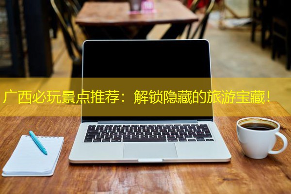 广西必玩景点推荐：解锁隐藏的旅游宝藏！