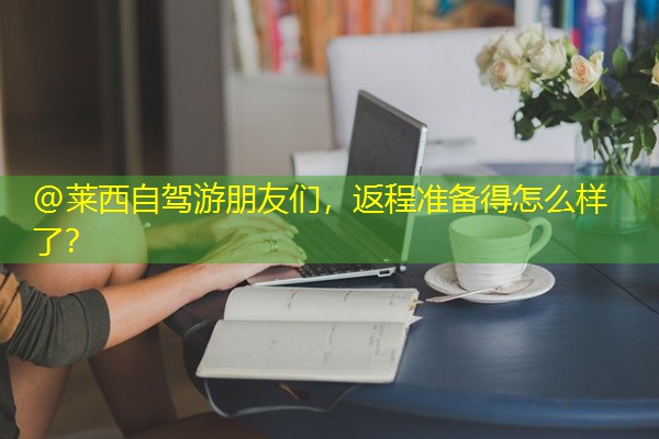@莱西自驾游朋友们,返程准备得怎么样了? @莱西自驾游朋友们,返程准备得怎么样了?
