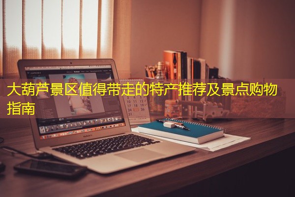 大葫芦景区值得带走的特产推荐及景点购物指南