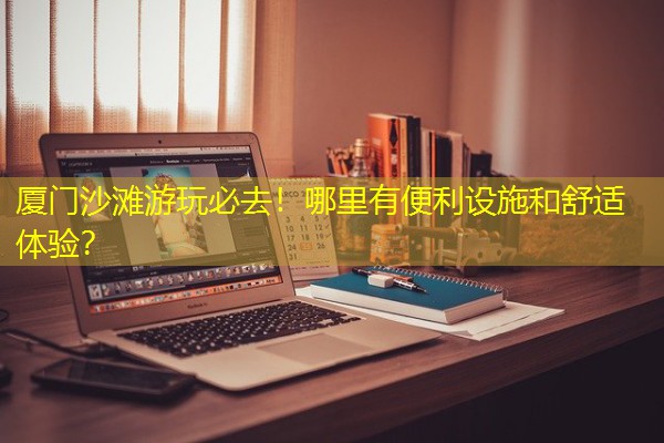 厦门沙滩游玩必去！哪里有便利设施和舒适体验？