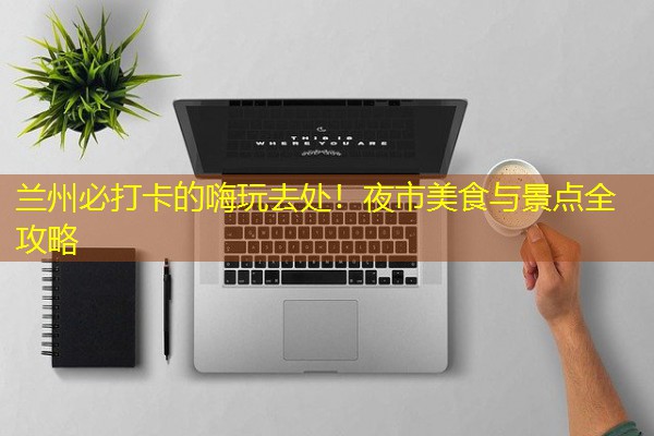 兰州必打卡的嗨玩去处！夜市美食与景点全攻略