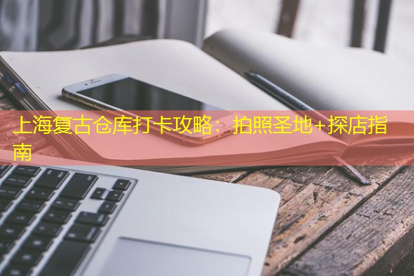 上海复古仓库打卡攻略：拍照圣地+探店指南