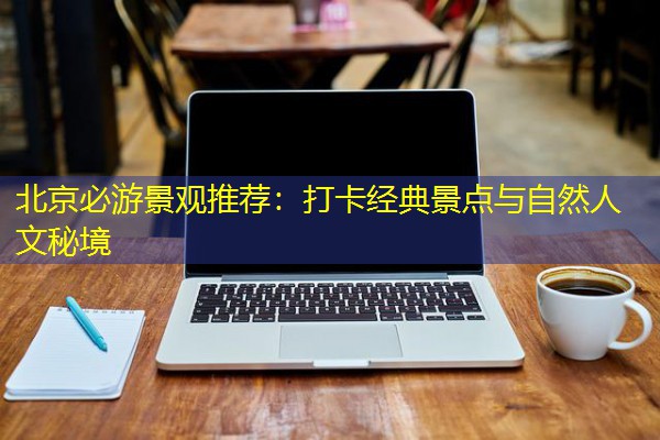 北京必游景观推荐：打卡经典景点与自然人文秘境