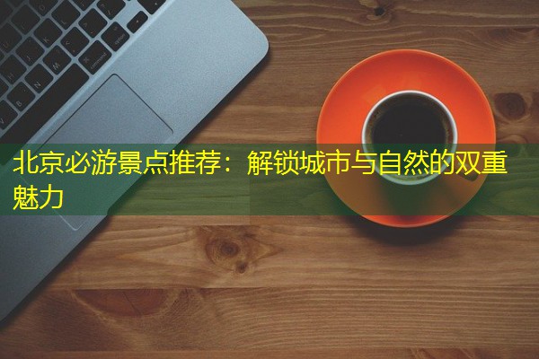 北京必游景点推荐:解锁城市与自然的双重魅力 北京必游景点推荐:解锁城市与自然的双重魅力