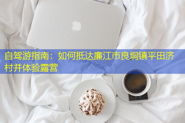 自驾游指南:如何抵达廉江市良垌镇平田济村并体验露营 自驾游指南:如何抵达廉江市良垌镇平田济村并体验露营