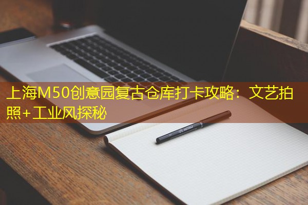 上海M50创意园复古仓库打卡攻略：文艺拍照+工业风探秘
