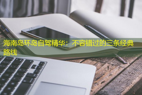 海南岛环岛自驾精华:不容错过的三条经典路线