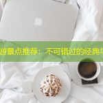 南京必游景点推荐：不可错过的经典与特色
