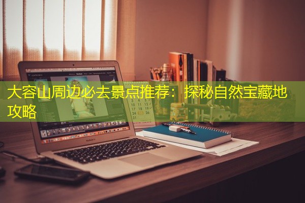 大容山周边必去景点推荐:探秘自然宝藏地攻略 大容山周边必去景点推荐:探秘自然宝藏地攻略