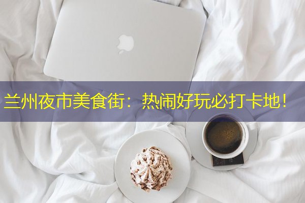 兰州夜市美食街：热闹好玩必打卡地！