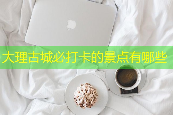大理古城必打卡的景点有哪些