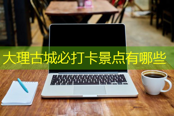 大理古城必打卡景点有哪些 大理古城必打卡景点有哪些