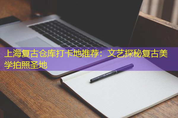 上海复古仓库打卡地推荐:文艺探秘复古美学拍照圣地