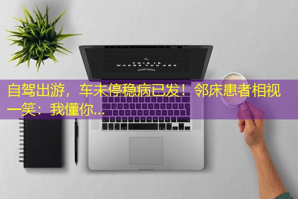 自驾出游,车未停稳病已发!邻床患者相视一笑:我懂你… 自驾出游,车未停稳病已发!邻床患者相视一笑:我懂你…