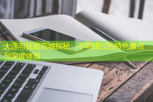 大连与抚顺双城探秘：不可错过的特色景点与深度体验