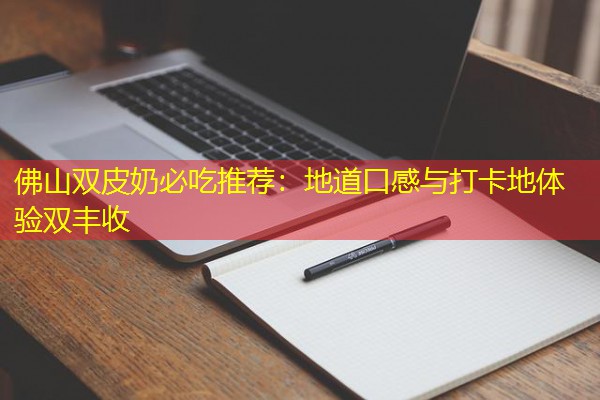 佛山双皮奶必吃推荐：地道口感与打卡地体验双丰收