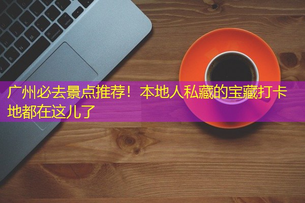 广州必去景点推荐！本地人私藏的宝藏打卡地都在这儿了