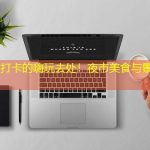 兰州必打卡的嗨玩去处！夜市美食与景点全攻略