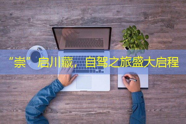 “崇”启川藏,自驾之旅盛大启程 “崇”启川藏,自驾之旅盛大启程