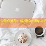 广州必去景点推荐：解锁城市精华与特色体验