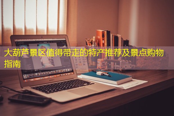 大葫芦景区值得带走的特产推荐及景点购物指南