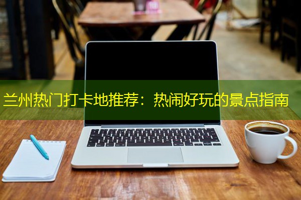 兰州热门打卡地推荐：热闹好玩的景点指南