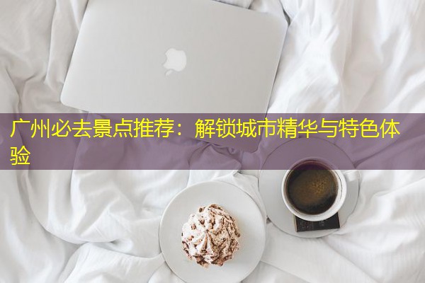 广州必去景点推荐：解锁城市精华与特色体验