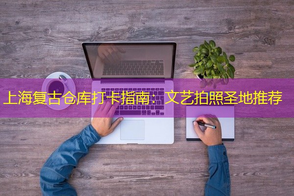 上海复古仓库打卡指南：文艺拍照圣地推荐