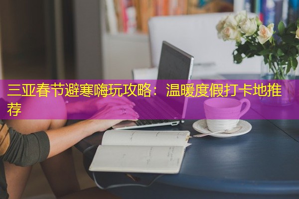 三亚春节避寒嗨玩攻略：温暖度假打卡地推荐