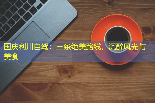 国庆利川自驾:三条绝美路线,沉醉风光与美食 国庆利川自驾:三条绝美路线,沉醉风光与美食