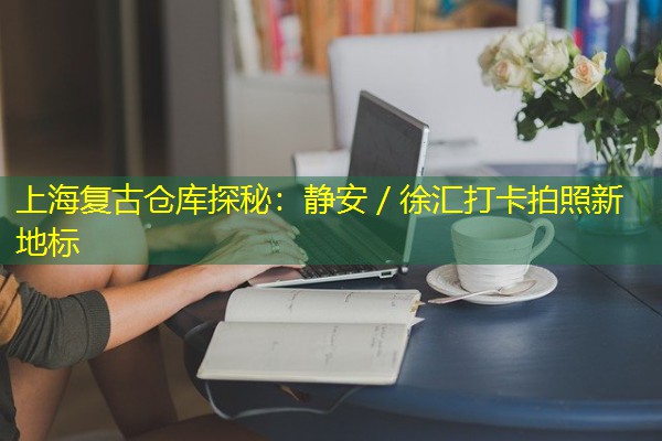 上海复古仓库探秘：静安／徐汇打卡拍照新地标