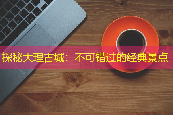 探秘大理古城:不可错过的经典景点 探秘大理古城:不可错过的经典景点