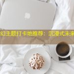 临沧科幻主题打卡地推荐：沉浸式未来体验必去！