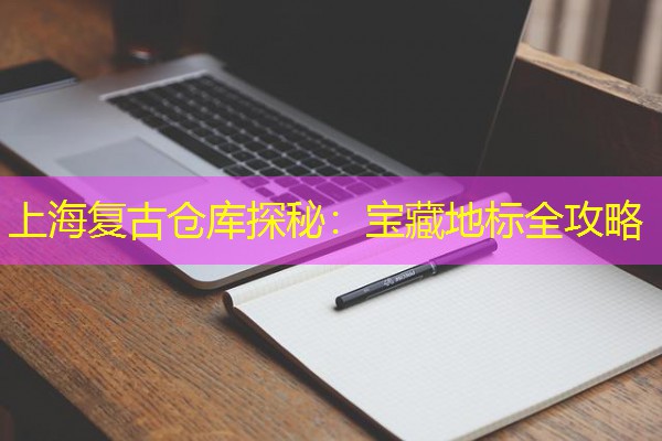 上海复古仓库探秘:宝藏地标全攻略 上海复古仓库探秘:宝藏地标全攻略