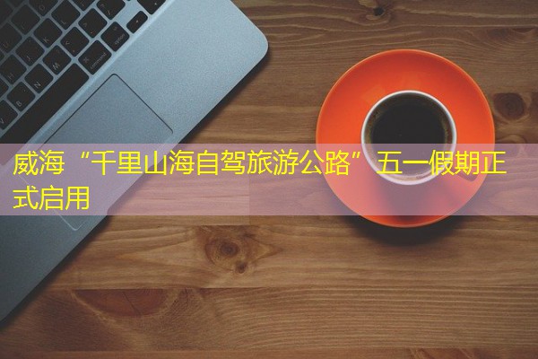 威海“千里山海自驾旅游公路”五一假期正式启用