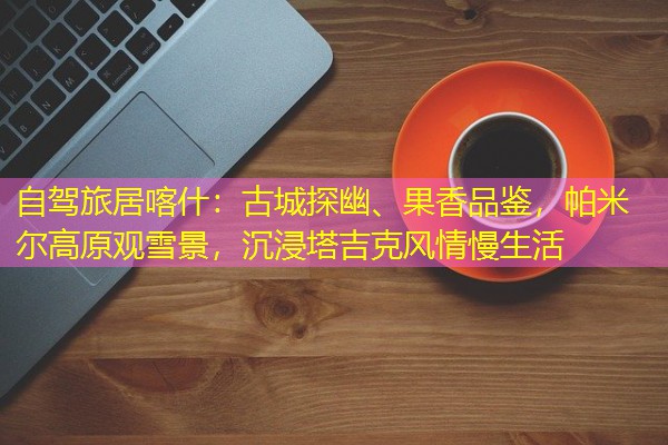 自驾旅居喀什:古城探幽、果香品鉴,帕米尔高原观雪景,沉浸塔吉克风情慢生活