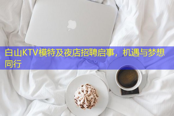 白山KTV模特及夜店招聘启事,机遇与梦想同行