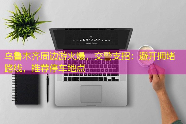 乌鲁木齐周边游火爆,交警支招:避开拥堵路线,推荐停车地点