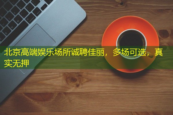 北京高端娱乐场所诚聘佳丽,多场可选,真实无押 北京高端娱乐场所诚聘佳丽,多场可选,真实无押