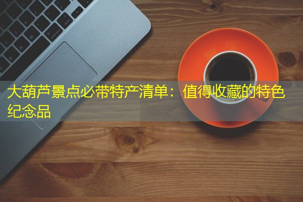 大葫芦景点必带特产清单:值得收藏的特色纪念品